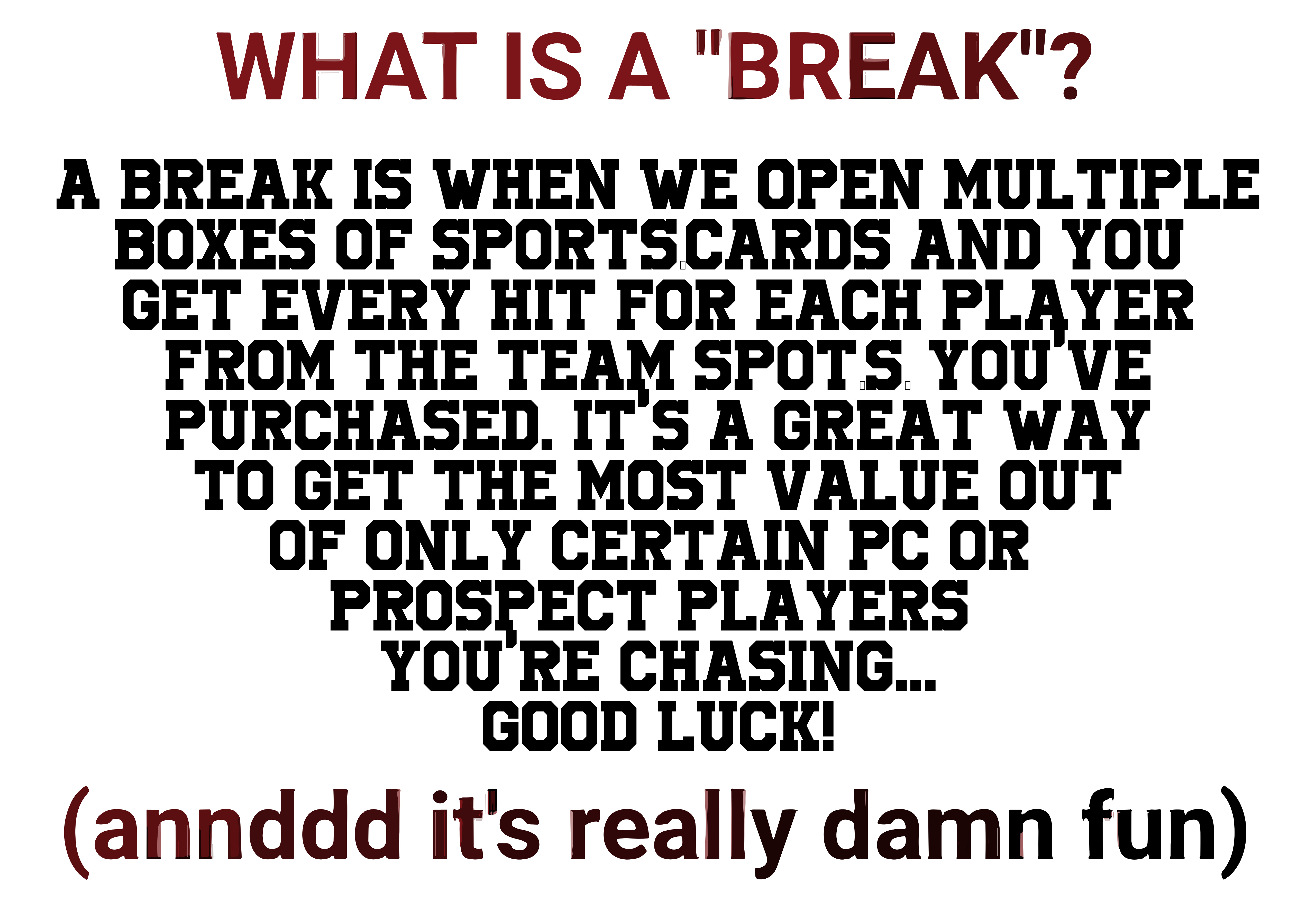 A break is when we open multiple boxes of sports-cards and you get every hit for each player from the team spot(s) you purchase. It's a great way to get the most value out of only certain PC or Prospect players you're chasing!